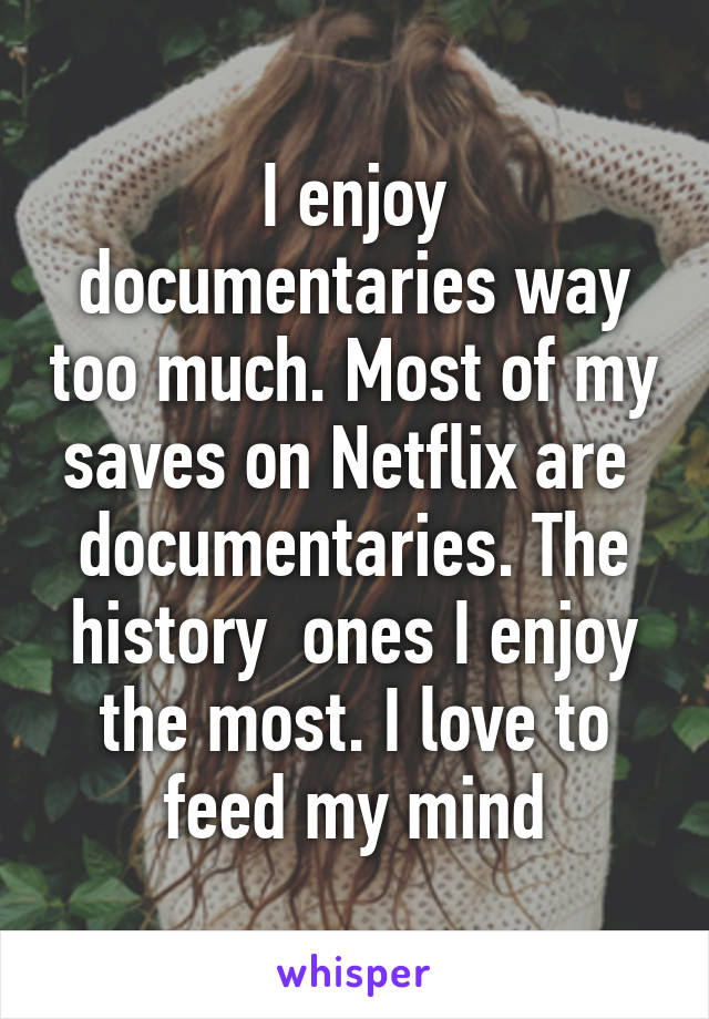 I enjoy documentaries way too much. Most of my saves on Netflix are  documentaries. The history  ones I enjoy the most. I love to feed my mind