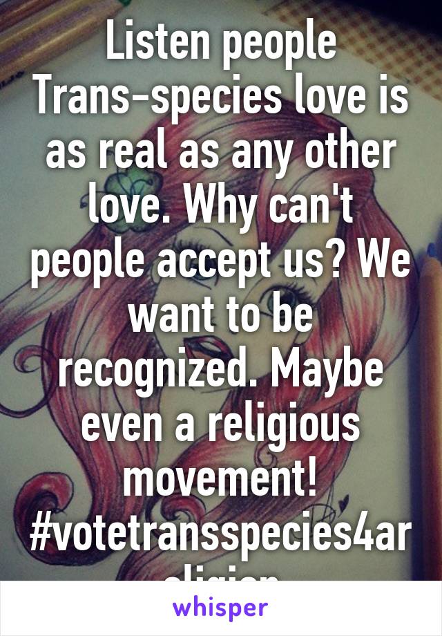 Listen people Trans-species love is as real as any other love. Why can't people accept us? We want to be recognized. Maybe even a religious movement!
#votetransspecies4areligion