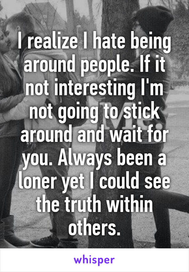 I realize I hate being around people. If it not interesting I'm not going to stick around and wait for you. Always been a loner yet I could see the truth within others.