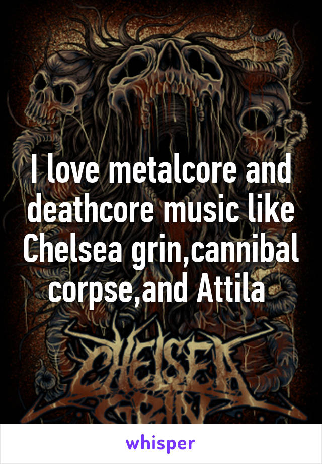 I love metalcore and deathcore music like Chelsea grin,cannibal corpse,and Attila 