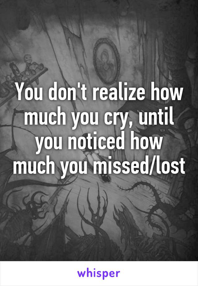 You don't realize how much you cry, until you noticed how much you missed/lost 