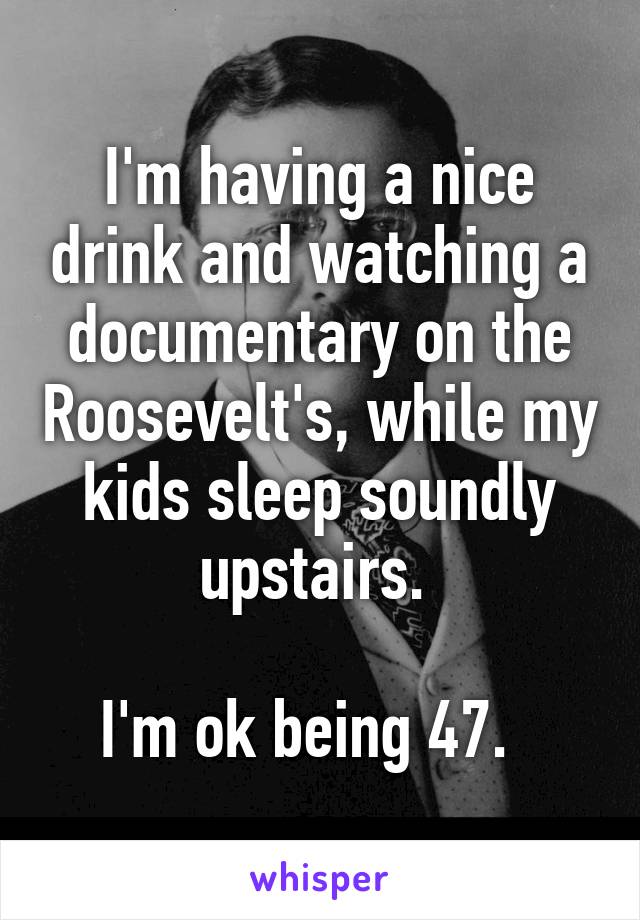I'm having a nice drink and watching a documentary on the Roosevelt's, while my kids sleep soundly upstairs. 

I'm ok being 47.  