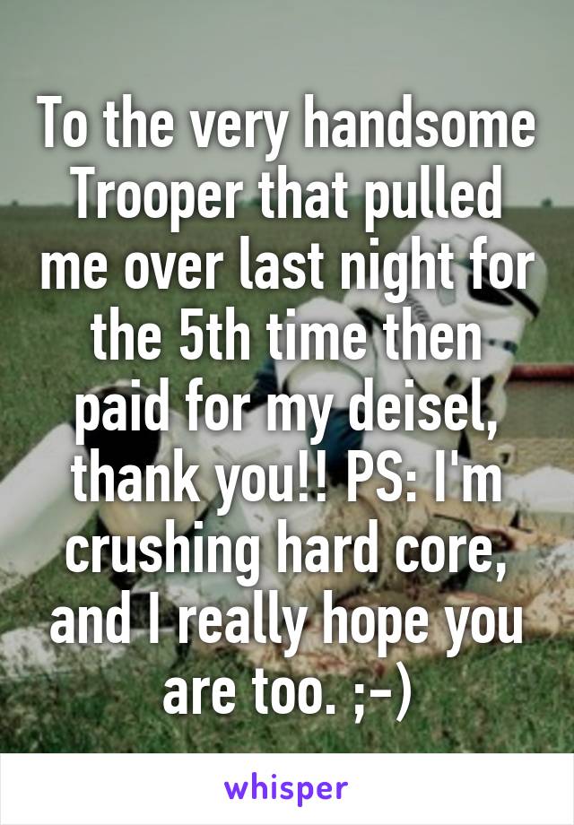 To the very handsome Trooper that pulled me over last night for the 5th time then paid for my deisel, thank you!! PS: I'm crushing hard core, and I really hope you are too. ;-)