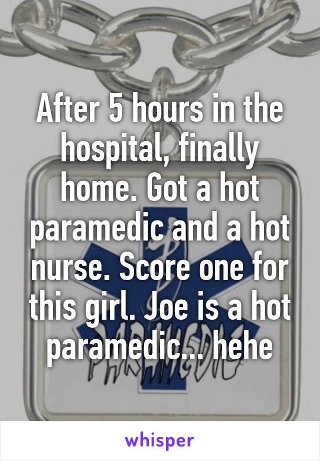 After 5 hours in the hospital, finally home. Got a hot paramedic and a hot nurse. Score one for this girl. Joe is a hot paramedic... hehe