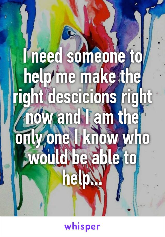 I need someone to help me make the right descicions right now and I am the only one I know who would be able to help...
