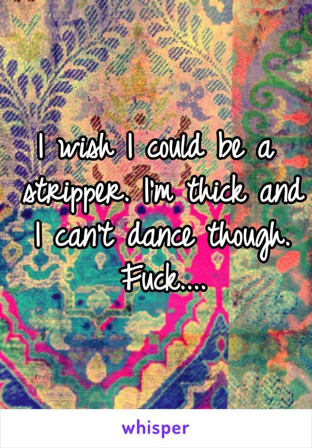 I wish I could be a stripper. I'm thick and I can't dance though. Fuck....