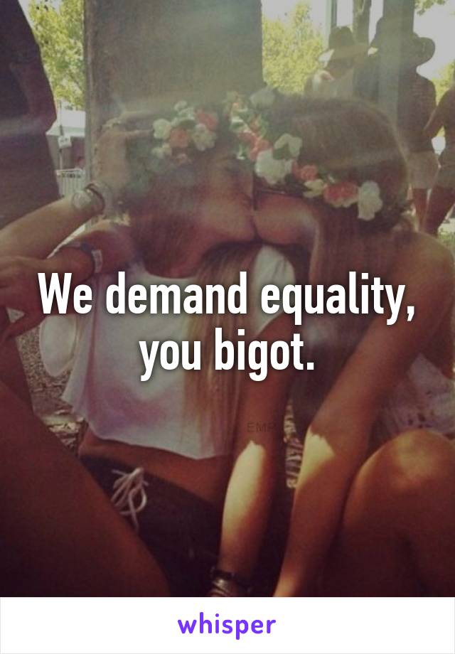 We demand equality, you bigot.