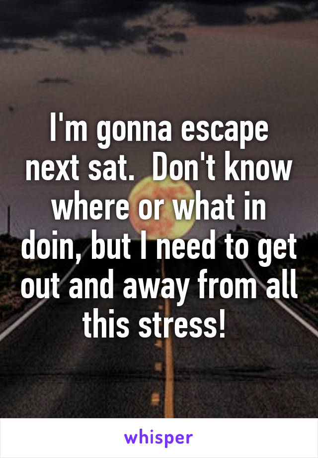 I'm gonna escape next sat.  Don't know where or what in doin, but I need to get out and away from all this stress! 