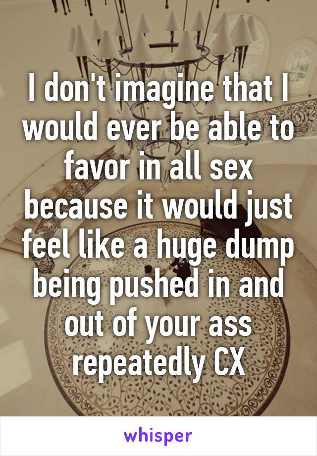 I don't imagine that I would ever be able to favor in all sex because it would just feel like a huge dump being pushed in and out of your ass repeatedly CX