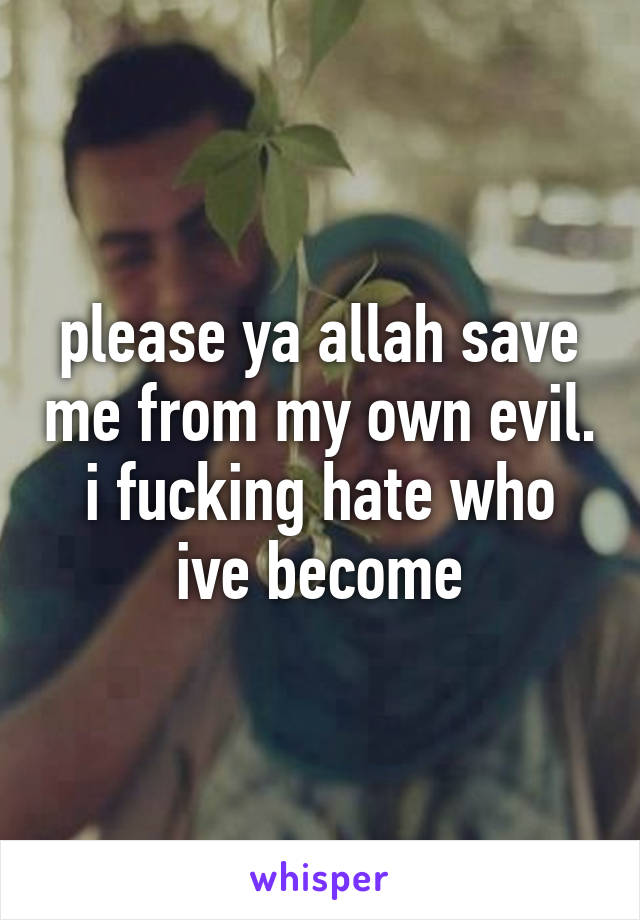 please ya allah save me from my own evil. i fucking hate who ive become