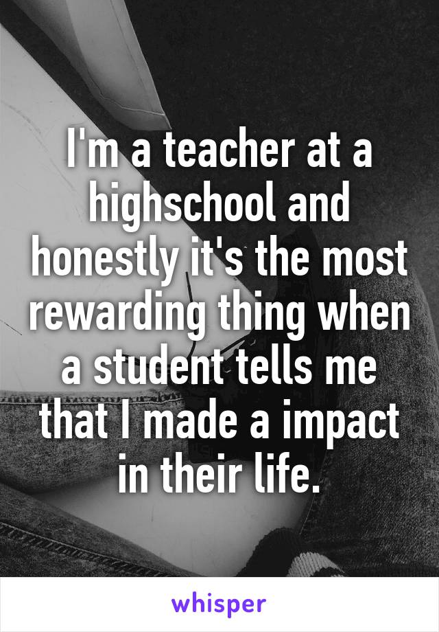 I'm a teacher at a highschool and honestly it's the most rewarding thing when a student tells me that I made a impact in their life.