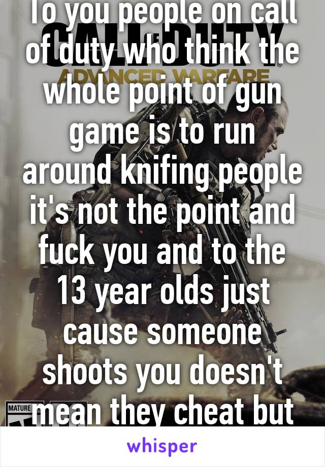 To you people on call of duty who think the whole point of gun game is to run around knifing people it's not the point and fuck you and to the 13 year olds just cause someone shoots you doesn't mean they cheat but listening to you 
