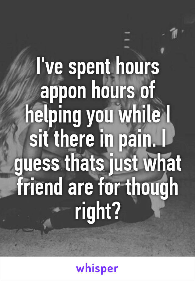 I've spent hours appon hours of helping you while I sit there in pain. I guess thats just what friend are for though right?