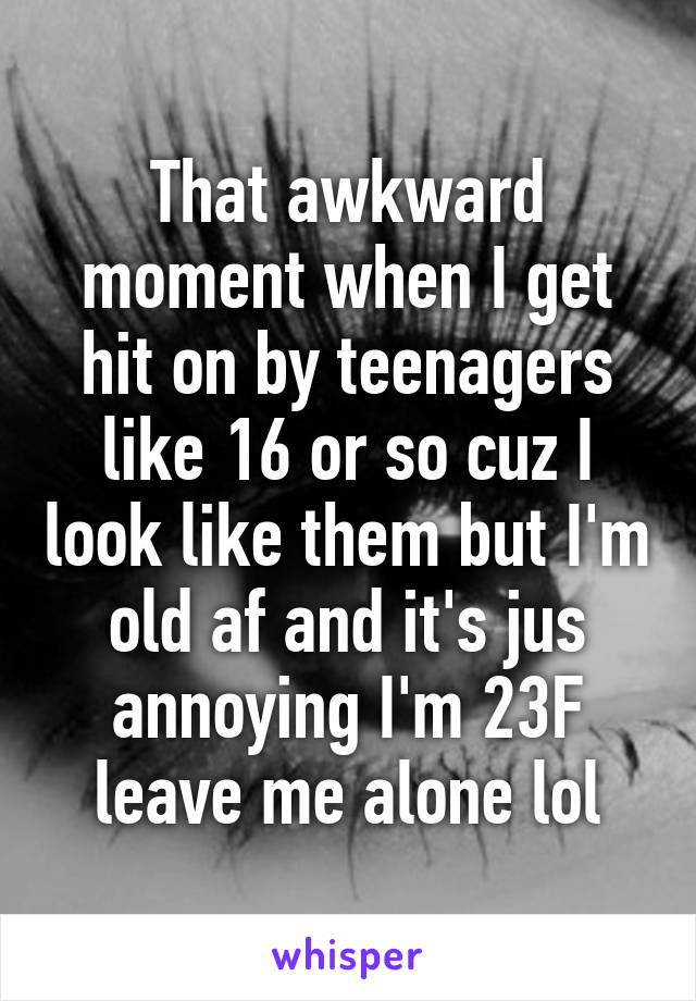 That awkward moment when I get hit on by teenagers like 16 or so cuz I look like them but I'm old af and it's jus annoying I'm 23F leave me alone lol