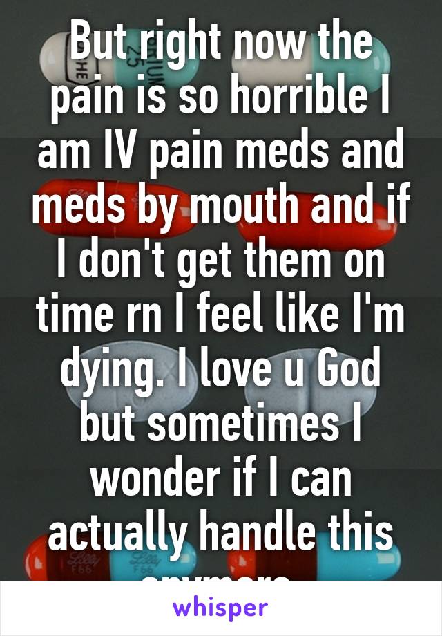 But right now the pain is so horrible I am IV pain meds and meds by mouth and if I don't get them on time rn I feel like I'm dying. I love u God but sometimes I wonder if I can actually handle this anymore 