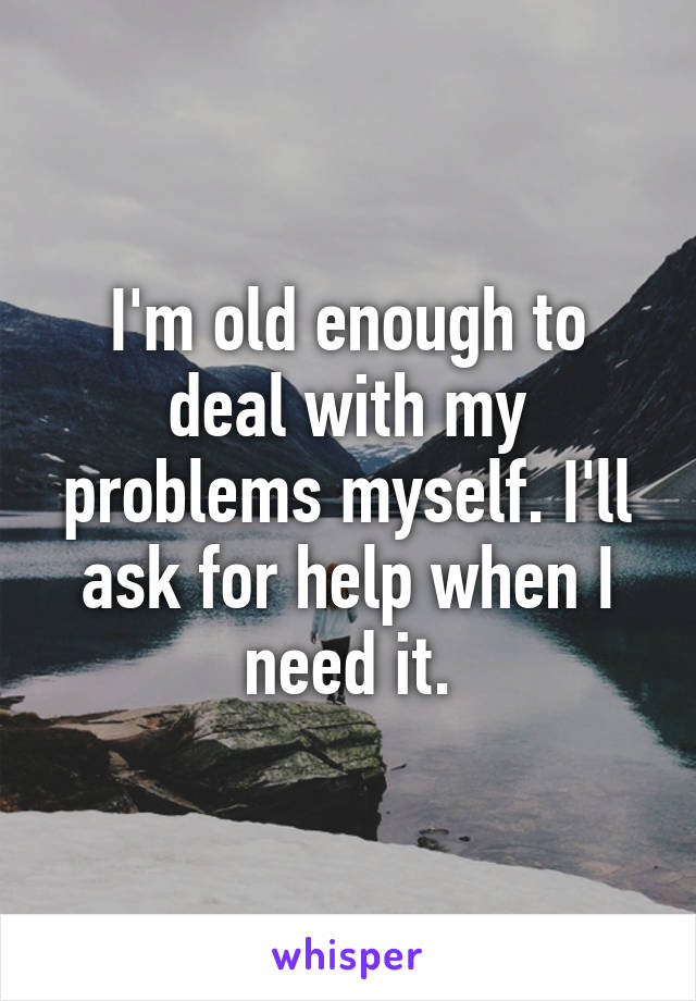 I'm old enough to deal with my problems myself. I'll ask for help when I need it.