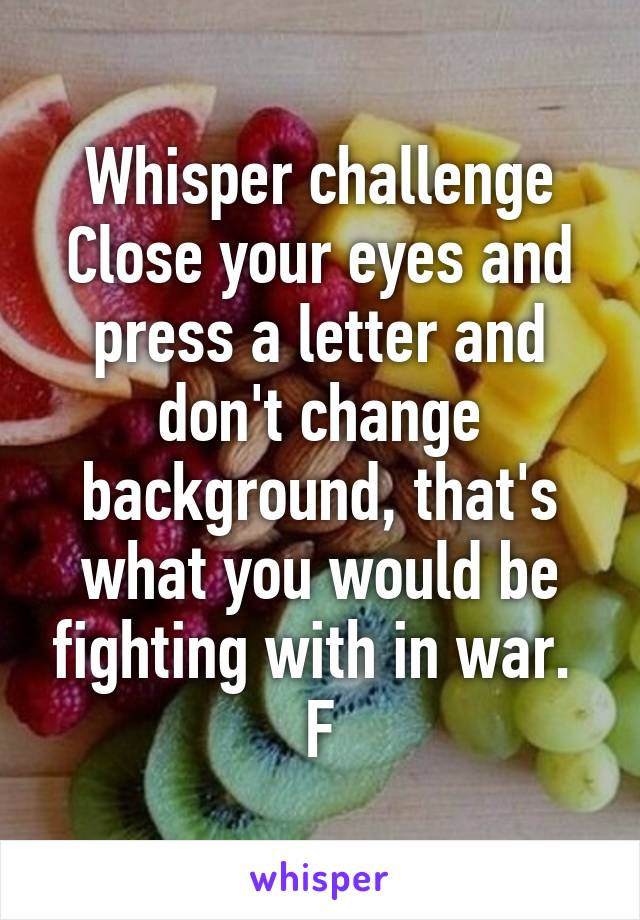 Whisper challenge
Close your eyes and press a letter and don't change background, that's what you would be fighting with in war. 
F