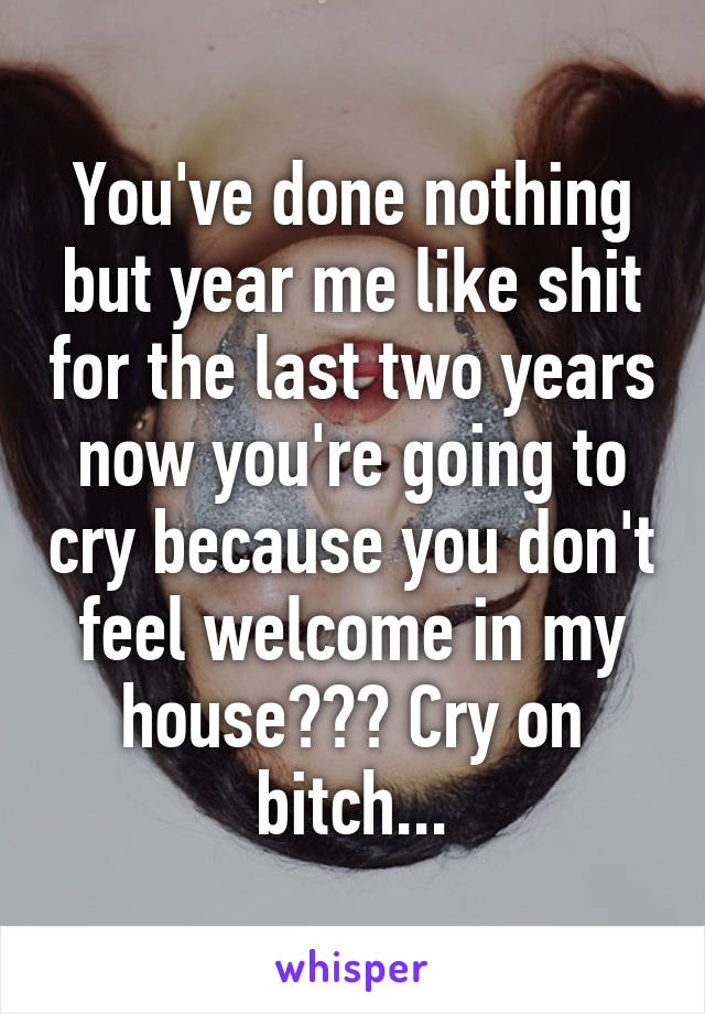 You've done nothing but year me like shit for the last two years now you're going to cry because you don't feel welcome in my house??? Cry on bitch...