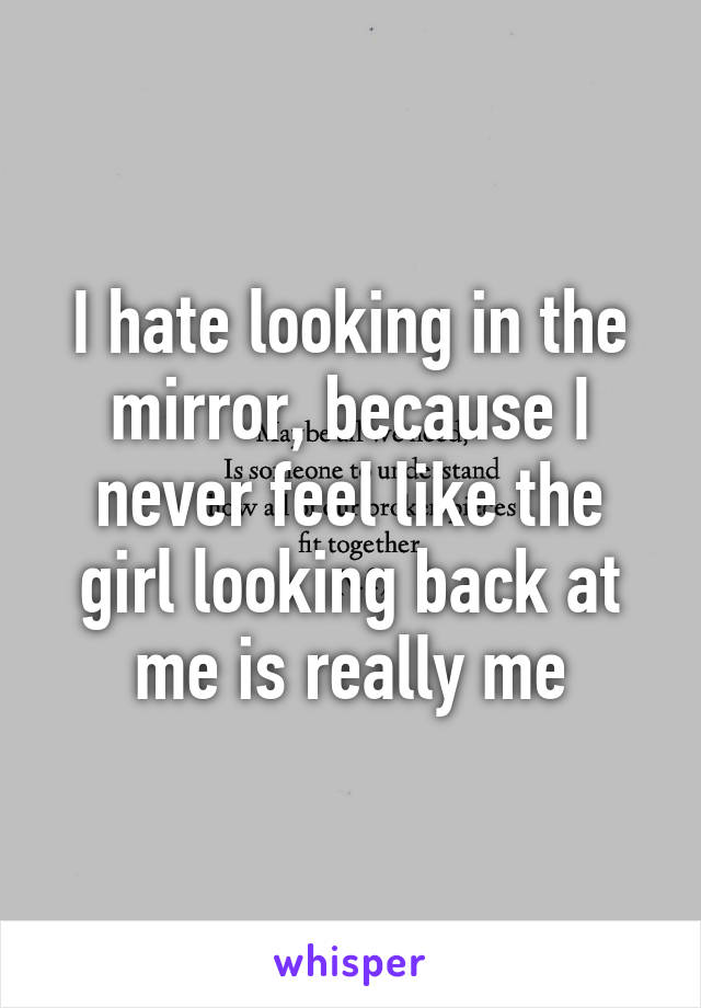 I hate looking in the mirror, because I never feel like the girl looking back at me is really me