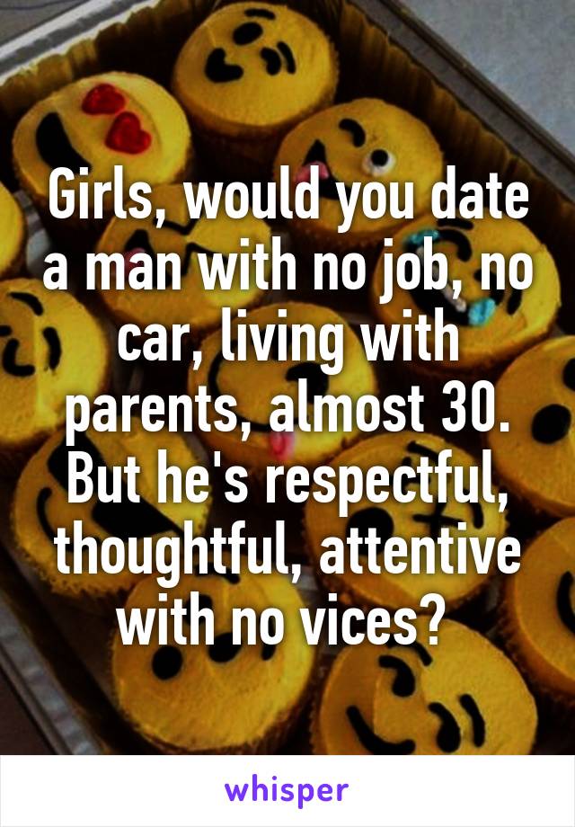 Girls, would you date a man with no job, no car, living with parents, almost 30. But he's respectful, thoughtful, attentive with no vices? 