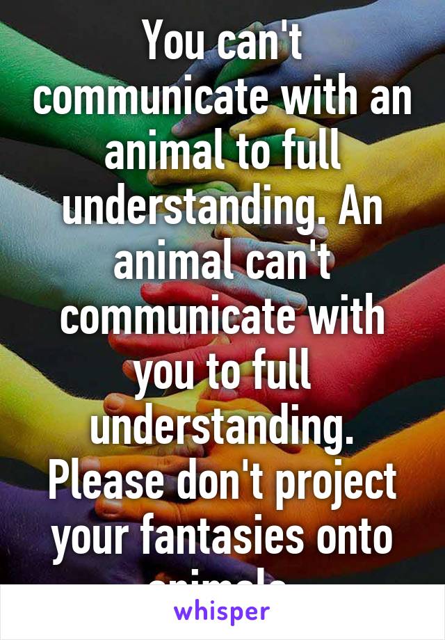 You can't communicate with an animal to full understanding. An animal can't communicate with you to full understanding. Please don't project your fantasies onto animals.
