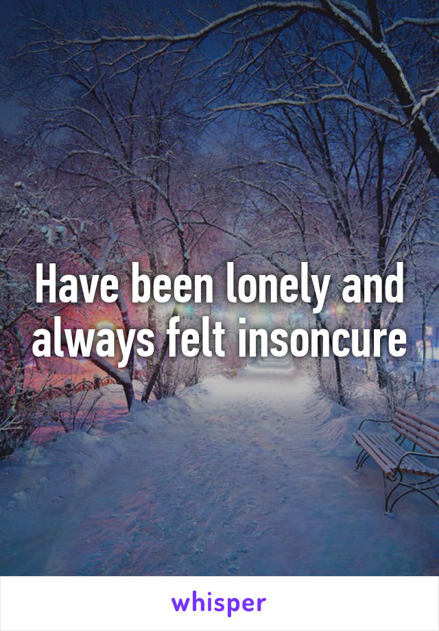 Have been lonely and always felt insoncure