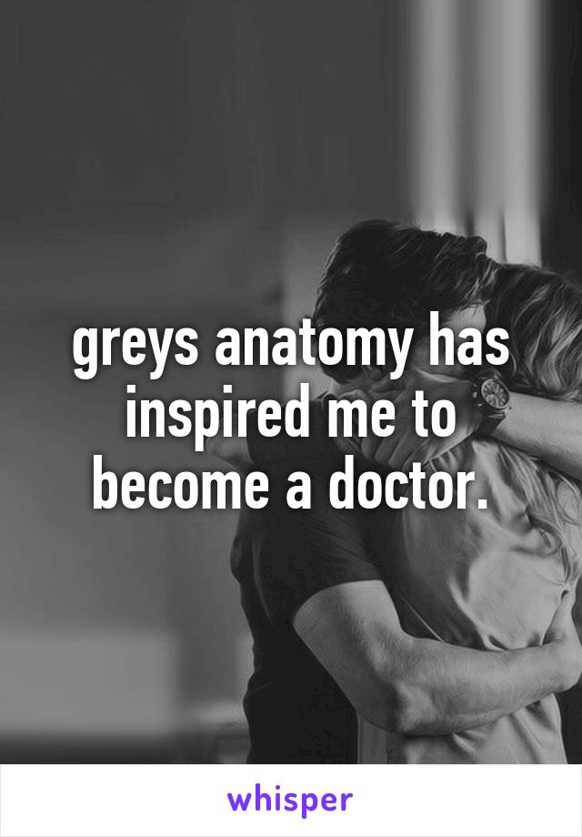 greys anatomy has inspired me to become a doctor.