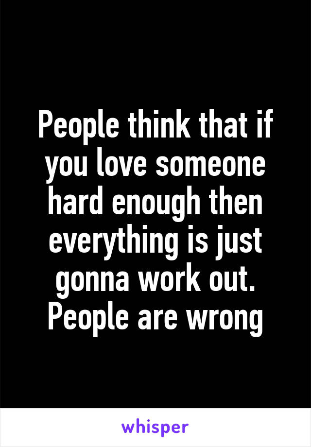 People think that if you love someone hard enough then everything is just gonna work out. People are wrong