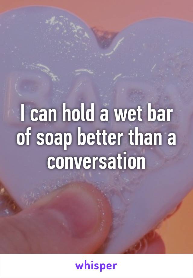 I can hold a wet bar of soap better than a conversation