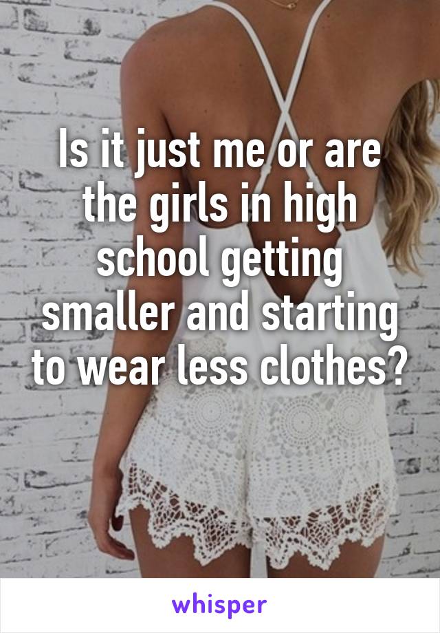 Is it just me or are the girls in high school getting smaller and starting to wear less clothes?  
