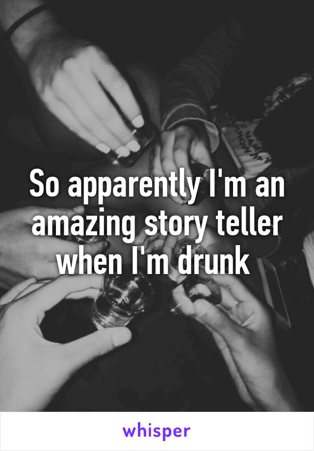 So apparently I'm an amazing story teller when I'm drunk 