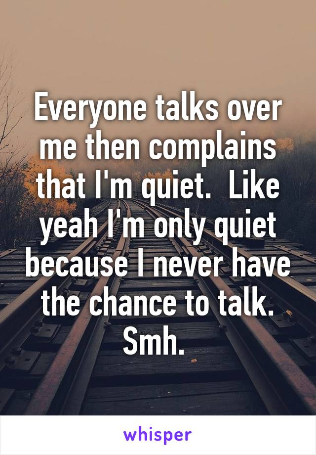 Everyone talks over me then complains that I'm quiet.  Like yeah I'm only quiet because I never have the chance to talk. Smh. 