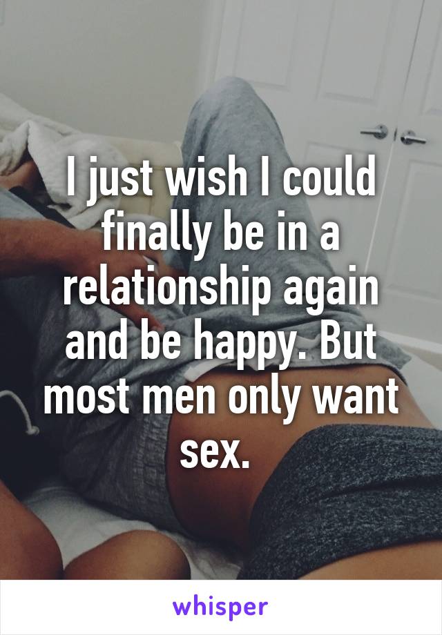 I just wish I could finally be in a relationship again and be happy. But most men only want sex. 