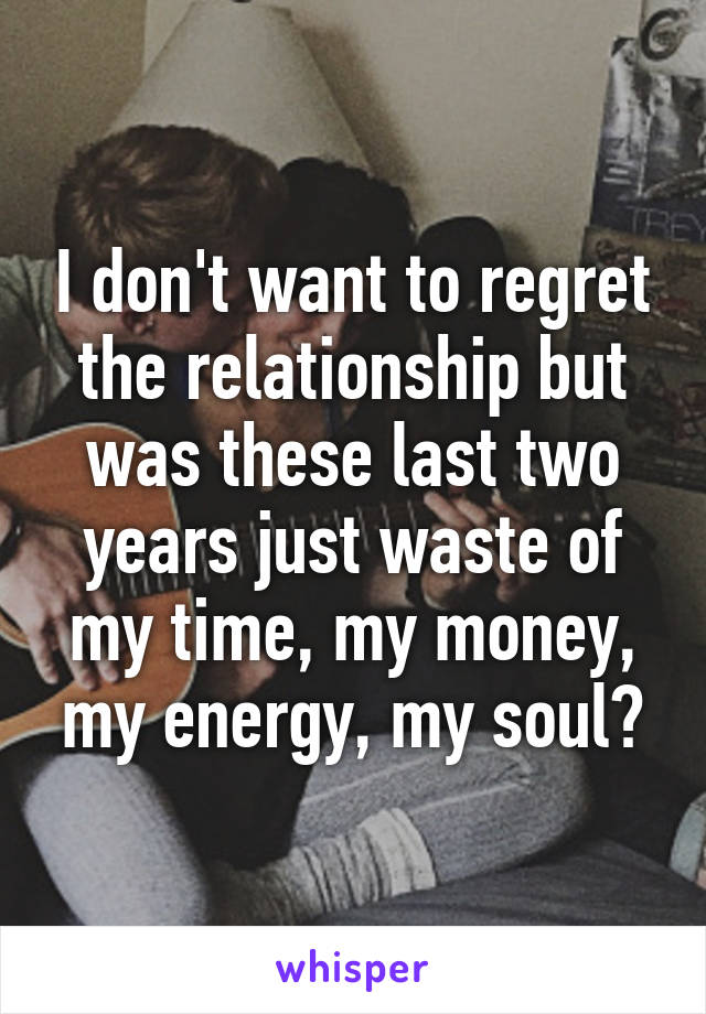 I don't want to regret the relationship but was these last two years just waste of my time, my money, my energy, my soul?