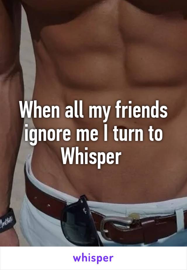 When all my friends ignore me I turn to Whisper 