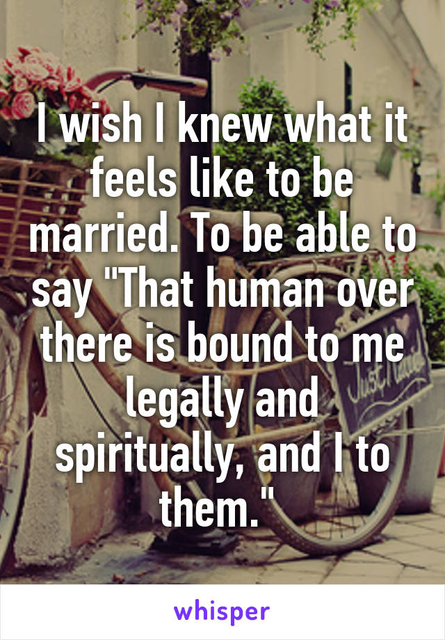 I wish I knew what it feels like to be married. To be able to say "That human over there is bound to me legally and spiritually, and I to them." 