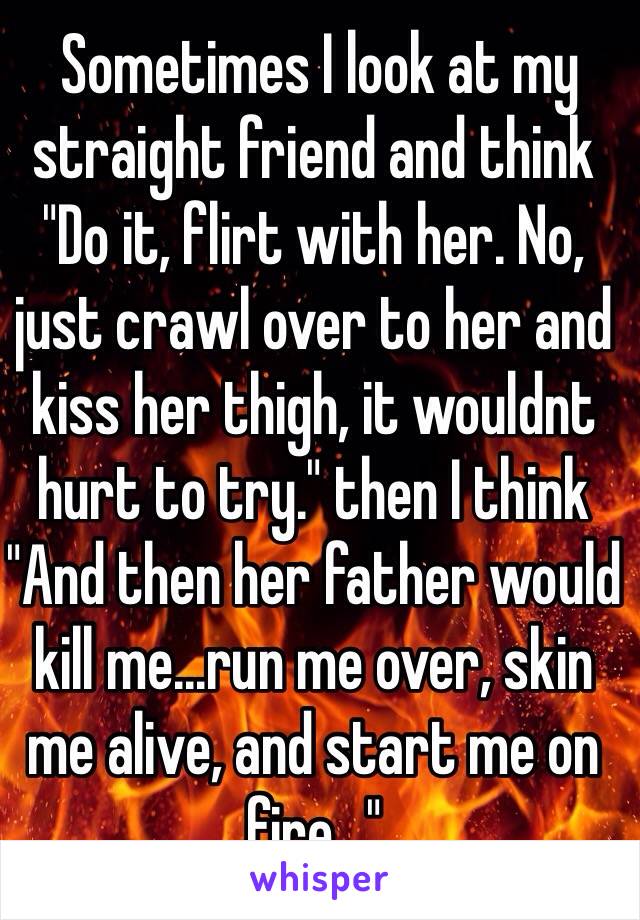  Sometimes I look at my straight friend and think "Do it, flirt with her. No, just crawl over to her and kiss her thigh, it wouldnt hurt to try." then I think "And then her father would kill me...run me over, skin me alive, and start me on fire..."