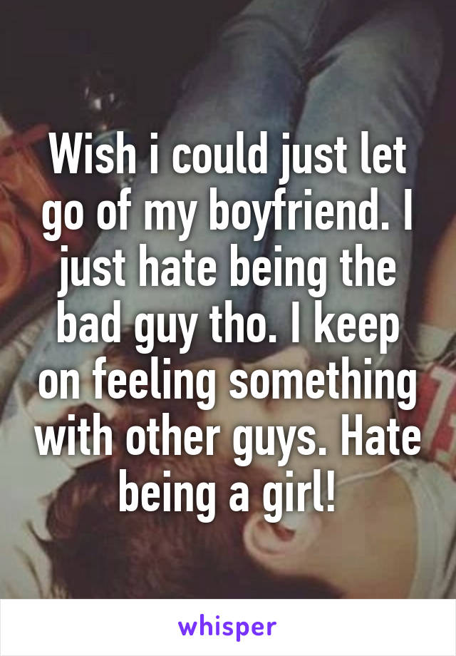 Wish i could just let go of my boyfriend. I just hate being the bad guy tho. I keep on feeling something with other guys. Hate being a girl!