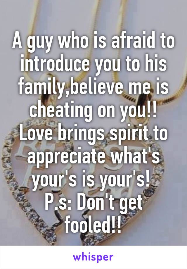 A guy who is afraid to introduce you to his family,believe me is cheating on you!! Love brings spirit to appreciate what's your's is your's! 
P.s: Don't get fooled!!