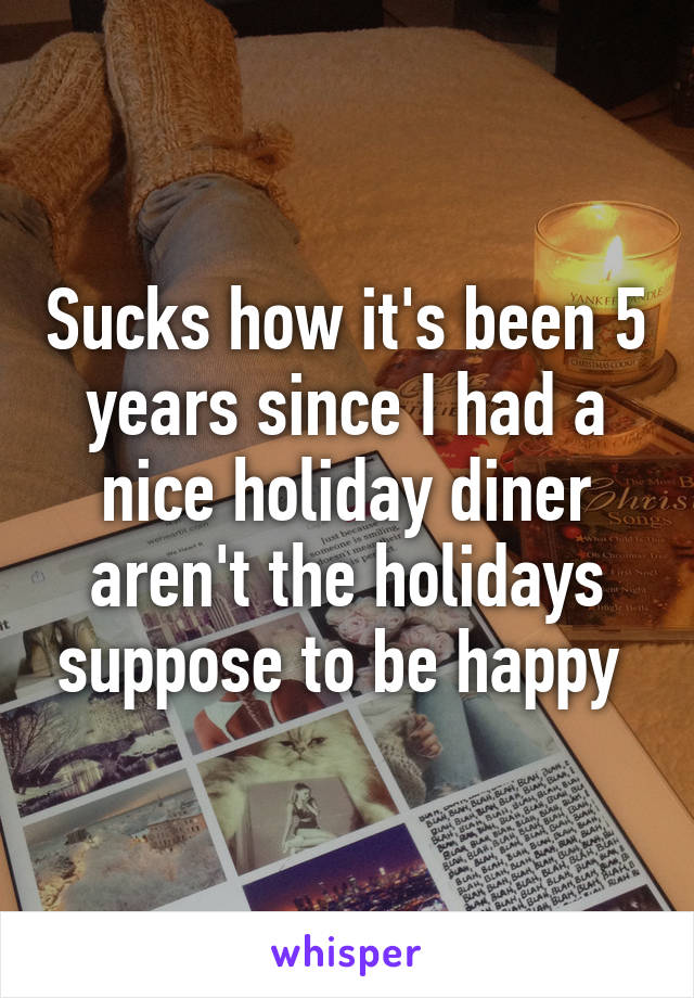 Sucks how it's been 5 years since I had a nice holiday diner aren't the holidays suppose to be happy 