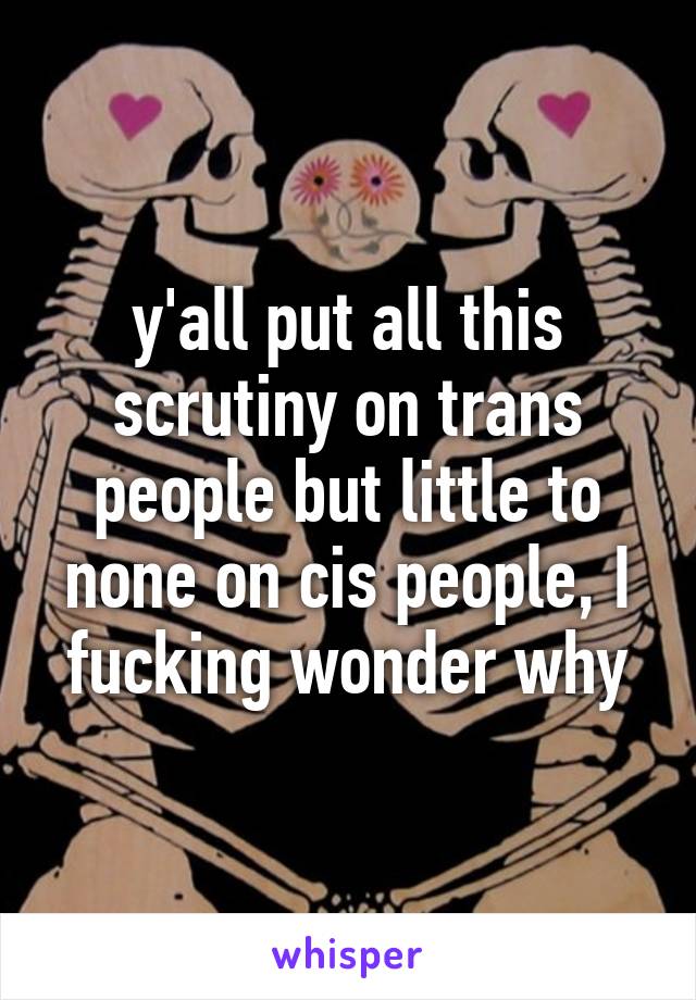 y'all put all this scrutiny on trans people but little to none on cis people, I fucking wonder why