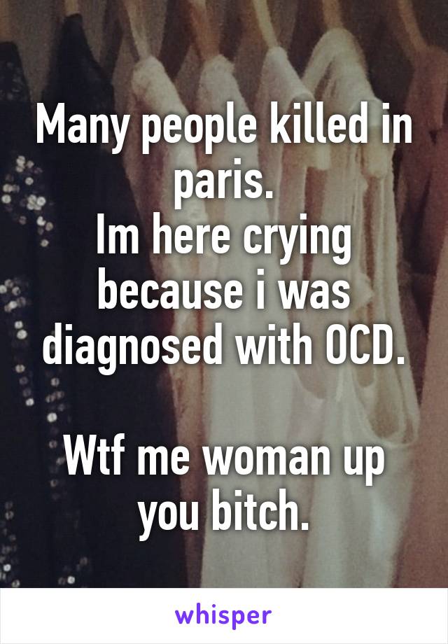 Many people killed in paris.
Im here crying because i was diagnosed with OCD.

Wtf me woman up you bitch.