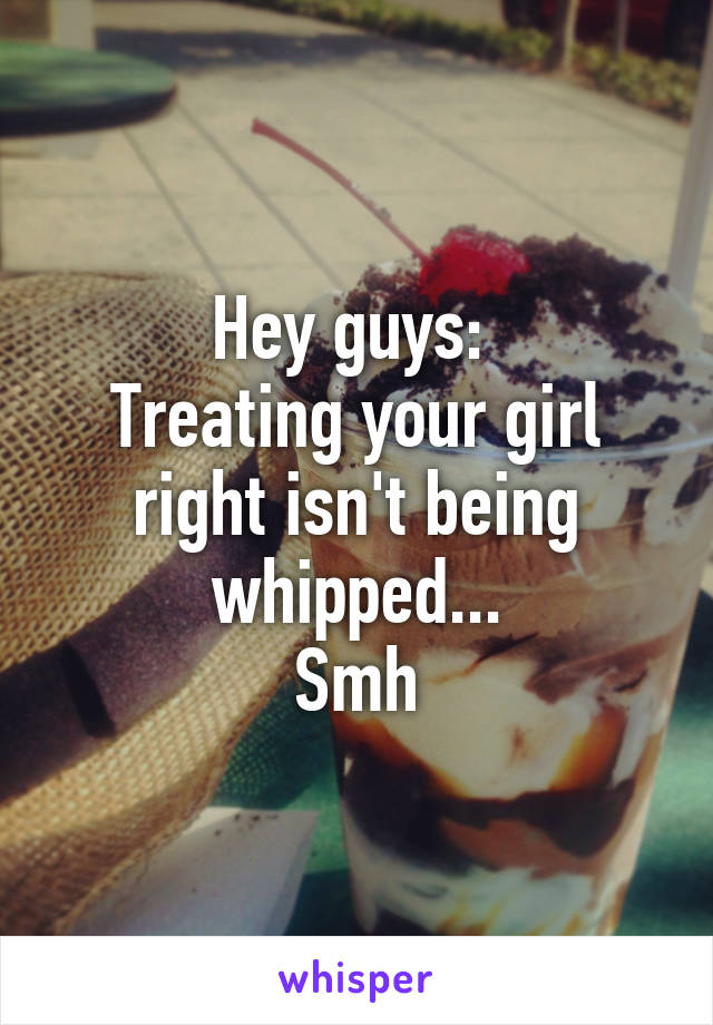 Hey guys: 
Treating your girl right isn't being whipped...
Smh