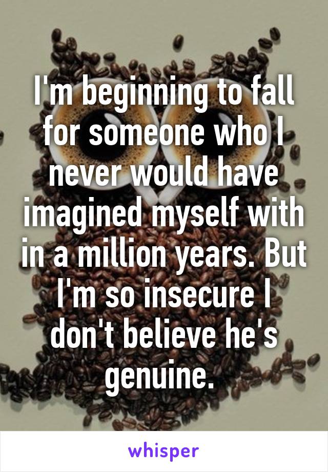 I'm beginning to fall for someone who I never would have imagined myself with in a million years. But I'm so insecure I don't believe he's genuine. 