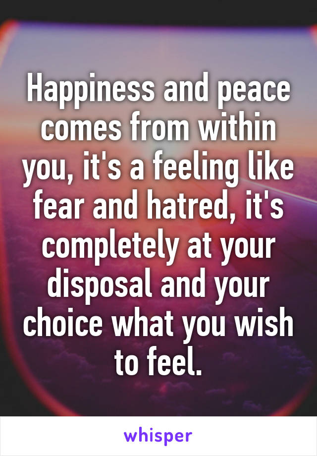 Happiness and peace comes from within you, it's a feeling like fear and hatred, it's completely at your disposal and your choice what you wish to feel.