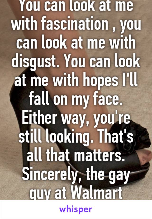 You can look at me with fascination , you can look at me with disgust. You can look at me with hopes I'll fall on my face. Either way, you're still looking. That's all that matters. Sincerely, the gay guy at Walmart wearing high heels.