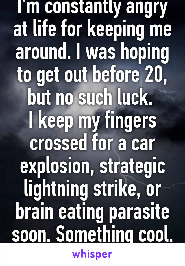 I'm constantly angry at life for keeping me around. I was hoping to get out before 20, but no such luck. 
I keep my fingers crossed for a car explosion, strategic lightning strike, or brain eating parasite soon. Something cool. 
