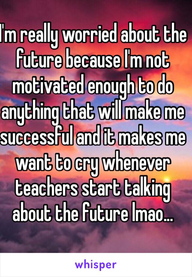 I'm really worried about the future because I'm not motivated enough to do anything that will make me successful and it makes me want to cry whenever teachers start talking about the future lmao...