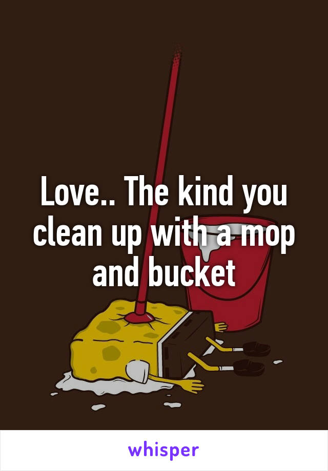 Love.. The kind you clean up with a mop and bucket