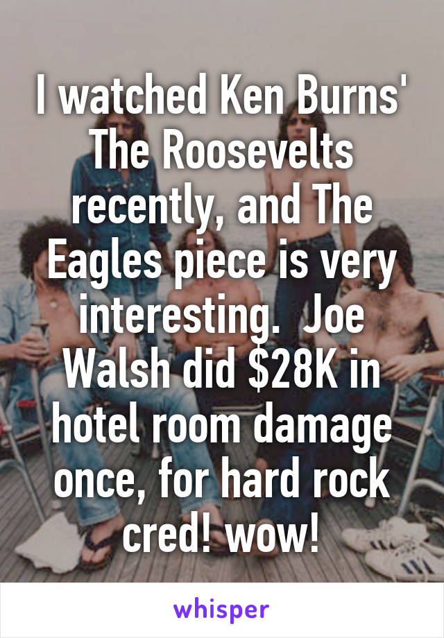 I watched Ken Burns' The Roosevelts recently, and The Eagles piece is very interesting.  Joe Walsh did $28K in hotel room damage once, for hard rock cred! wow!